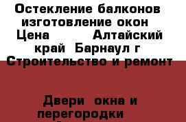 Остекление балконов -изготовление окон › Цена ­ 100 - Алтайский край, Барнаул г. Строительство и ремонт » Двери, окна и перегородки   . Алтайский край